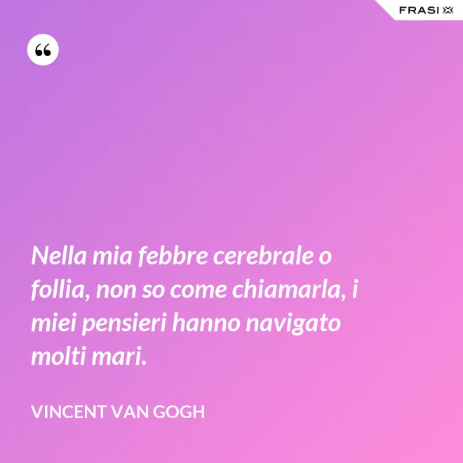Nella mia febbre cerebrale o follia, non so come chiamarla, i miei pensieri hanno navigato molti mari. - Vincent Van Gogh