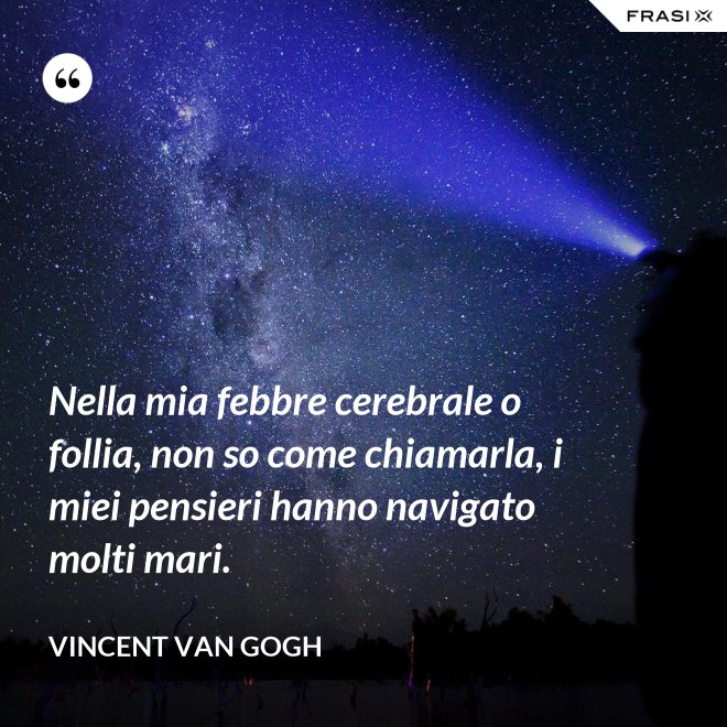 Nella mia febbre cerebrale o follia, non so come chiamarla, i miei pensieri hanno navigato molti mari. - Vincent Van Gogh