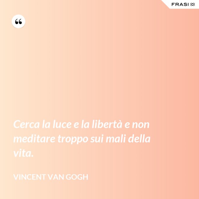 Cerca la luce e la libertà e non meditare troppo sui mali della vita. - Vincent Van Gogh
