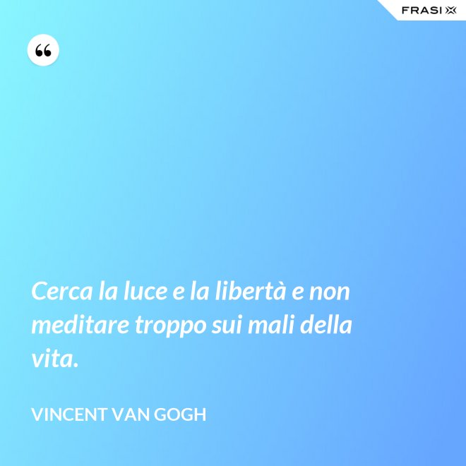 Cerca la luce e la libertà e non meditare troppo sui mali della vita. - Vincent Van Gogh