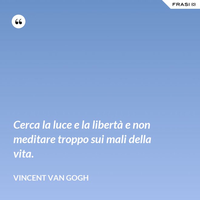 Cerca la luce e la libertà e non meditare troppo sui mali della vita. - Vincent Van Gogh