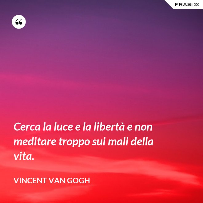 Cerca la luce e la libertà e non meditare troppo sui mali della vita. - Vincent Van Gogh