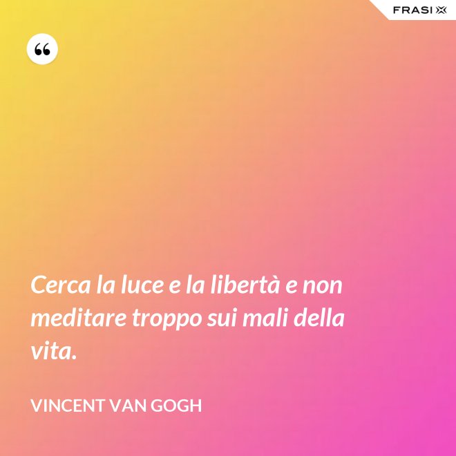 Cerca la luce e la libertà e non meditare troppo sui mali della vita. - Vincent Van Gogh