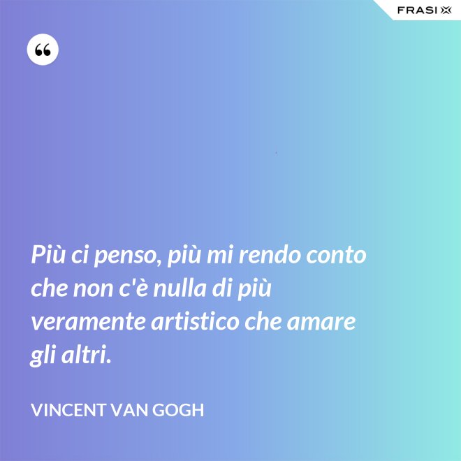 Più ci penso, più mi rendo conto che non c'è nulla di più veramente artistico che amare gli altri. - Vincent Van Gogh