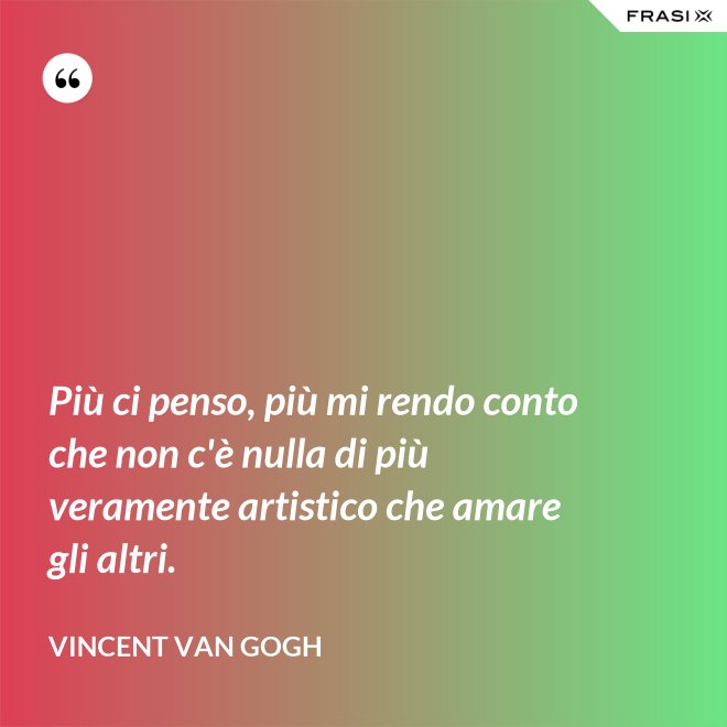 Più ci penso, più mi rendo conto che non c'è nulla di più veramente artistico che amare gli altri. - Vincent Van Gogh