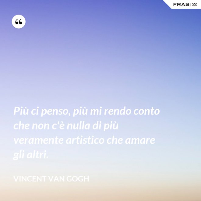 Più ci penso, più mi rendo conto che non c'è nulla di più veramente artistico che amare gli altri. - Vincent Van Gogh