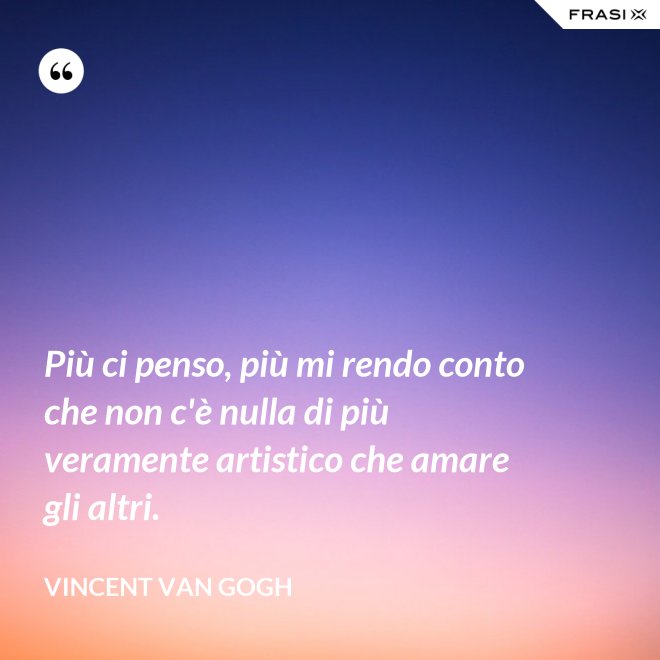 Più ci penso, più mi rendo conto che non c'è nulla di più veramente artistico che amare gli altri. - Vincent Van Gogh