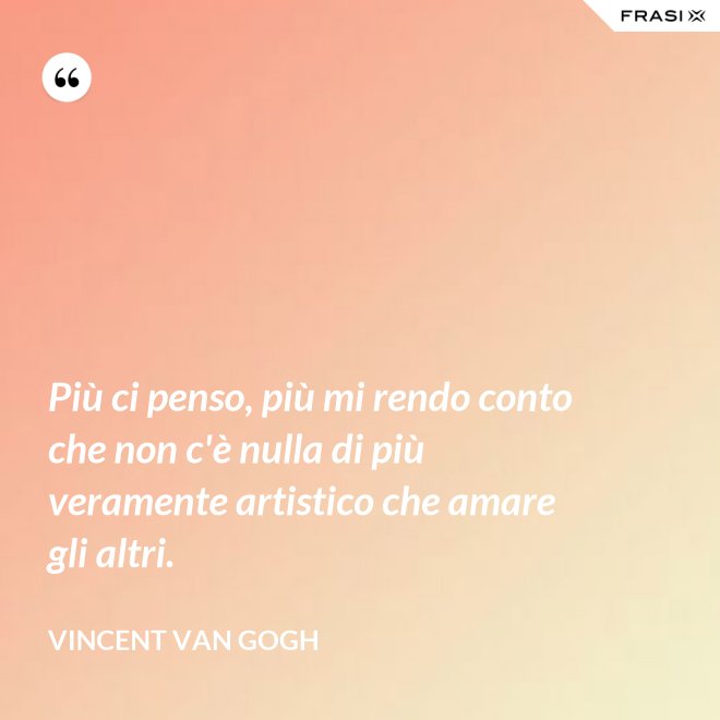 Più ci penso, più mi rendo conto che non c'è nulla di più veramente artistico che amare gli altri. - Vincent Van Gogh