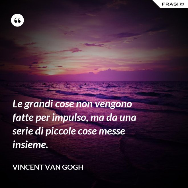 Le grandi cose non vengono fatte per impulso, ma da una serie di piccole cose messe insieme. - Vincent Van Gogh