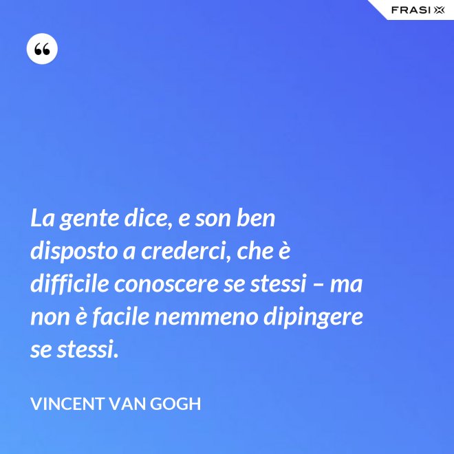 La gente dice, e son ben disposto a crederci, che è difficile conoscere se stessi – ma non è facile nemmeno dipingere se stessi. - Vincent Van Gogh