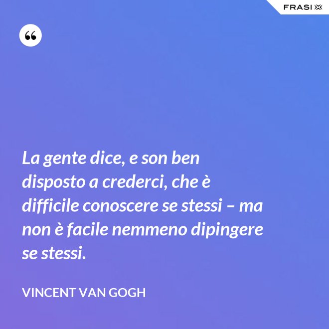 La gente dice, e son ben disposto a crederci, che è difficile conoscere se stessi – ma non è facile nemmeno dipingere se stessi. - Vincent Van Gogh