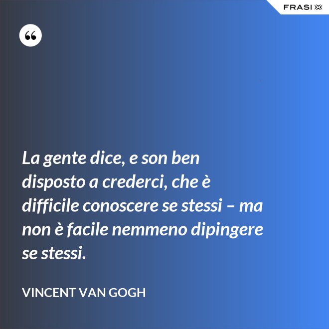 La gente dice, e son ben disposto a crederci, che è difficile conoscere se stessi – ma non è facile nemmeno dipingere se stessi. - Vincent Van Gogh