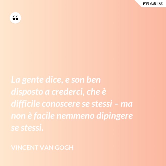 La gente dice, e son ben disposto a crederci, che è difficile conoscere se stessi – ma non è facile nemmeno dipingere se stessi. - Vincent Van Gogh