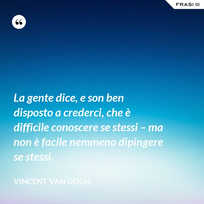 La gente dice, e son ben disposto a crederci, che è difficile conoscere se stessi – ma non è facile nemmeno dipingere se stessi. - Vincent Van Gogh