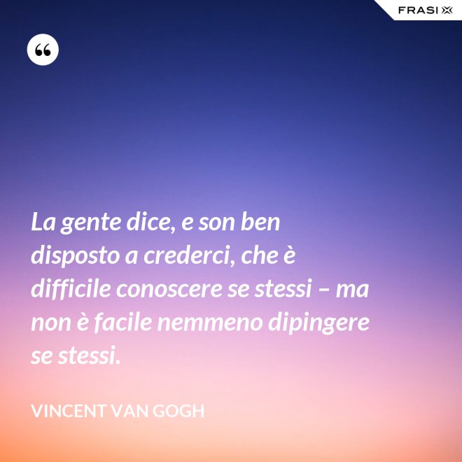La gente dice, e son ben disposto a crederci, che è difficile conoscere se stessi – ma non è facile nemmeno dipingere se stessi. - Vincent Van Gogh
