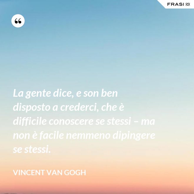 La gente dice, e son ben disposto a crederci, che è difficile conoscere se stessi – ma non è facile nemmeno dipingere se stessi. - Vincent Van Gogh