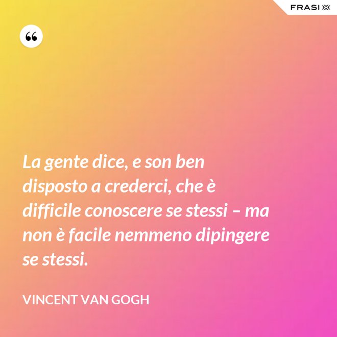 La gente dice, e son ben disposto a crederci, che è difficile conoscere se stessi – ma non è facile nemmeno dipingere se stessi. - Vincent Van Gogh