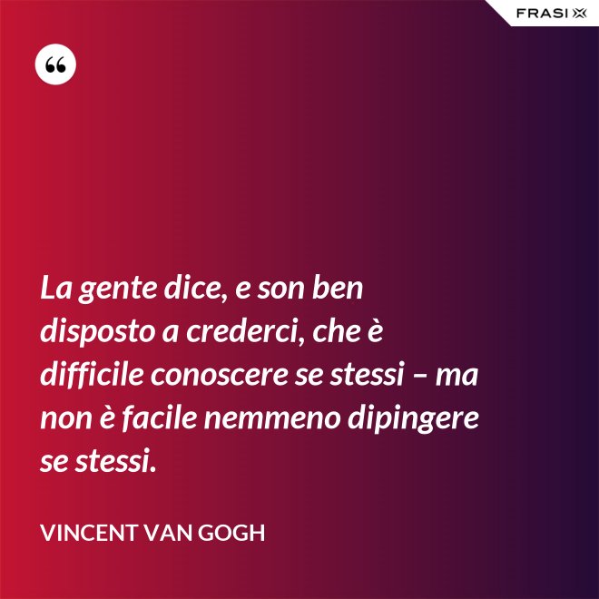 La gente dice, e son ben disposto a crederci, che è difficile conoscere se stessi – ma non è facile nemmeno dipingere se stessi. - Vincent Van Gogh