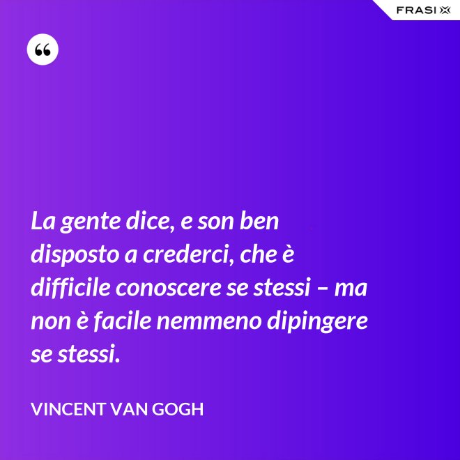 La gente dice, e son ben disposto a crederci, che è difficile conoscere se stessi – ma non è facile nemmeno dipingere se stessi. - Vincent Van Gogh