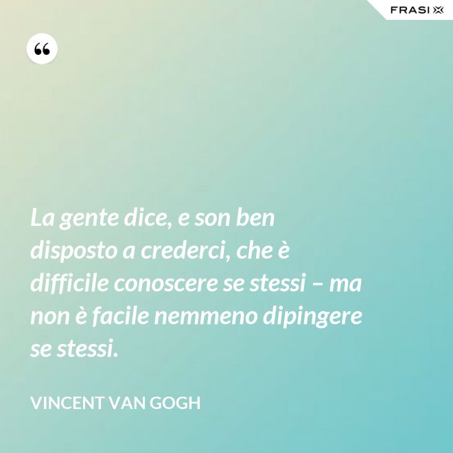 La gente dice, e son ben disposto a crederci, che è difficile conoscere se stessi – ma non è facile nemmeno dipingere se stessi. - Vincent Van Gogh