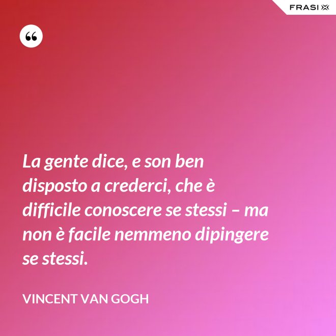 La gente dice, e son ben disposto a crederci, che è difficile conoscere se stessi – ma non è facile nemmeno dipingere se stessi. - Vincent Van Gogh