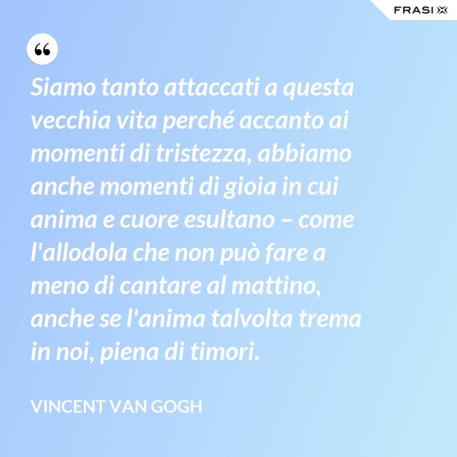Siamo tanto attaccati a questa vecchia vita perché accanto ai momenti di tristezza, abbiamo anche momenti di gioia in cui anima e cuore esultano – come l'allodola che non può fare a meno di cantare al mattino, anche se l'anima talvolta trema in noi, piena di timori. - Vincent Van Gogh