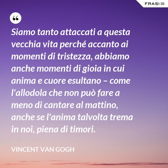 Siamo tanto attaccati a questa vecchia vita perché accanto ai momenti di tristezza, abbiamo anche momenti di gioia in cui anima e cuore esultano – come l'allodola che non può fare a meno di cantare al mattino, anche se l'anima talvolta trema in noi, piena di timori. - Vincent Van Gogh
