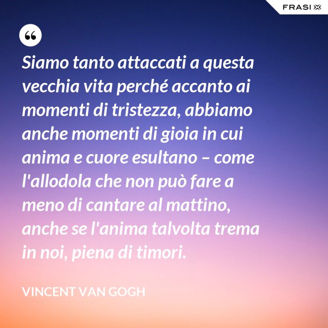 Siamo tanto attaccati a questa vecchia vita perché accanto ai momenti di tristezza, abbiamo anche momenti di gioia in cui anima e cuore esultano – come l'allodola che non può fare a meno di cantare al mattino, anche se l'anima talvolta trema in noi, piena di timori. - Vincent Van Gogh