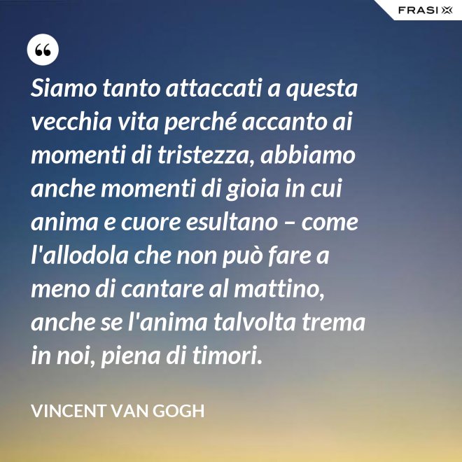 Siamo tanto attaccati a questa vecchia vita perché accanto ai momenti di tristezza, abbiamo anche momenti di gioia in cui anima e cuore esultano – come l'allodola che non può fare a meno di cantare al mattino, anche se l'anima talvolta trema in noi, piena di timori. - Vincent Van Gogh