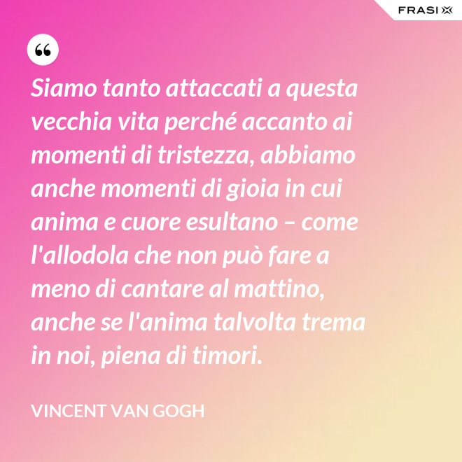 Siamo tanto attaccati a questa vecchia vita perché accanto ai momenti di tristezza, abbiamo anche momenti di gioia in cui anima e cuore esultano – come l'allodola che non può fare a meno di cantare al mattino, anche se l'anima talvolta trema in noi, piena di timori. - Vincent Van Gogh