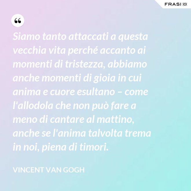 Siamo tanto attaccati a questa vecchia vita perché accanto ai momenti di tristezza, abbiamo anche momenti di gioia in cui anima e cuore esultano – come l'allodola che non può fare a meno di cantare al mattino, anche se l'anima talvolta trema in noi, piena di timori. - Vincent Van Gogh