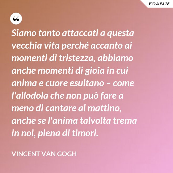 Siamo tanto attaccati a questa vecchia vita perché accanto ai momenti di tristezza, abbiamo anche momenti di gioia in cui anima e cuore esultano – come l'allodola che non può fare a meno di cantare al mattino, anche se l'anima talvolta trema in noi, piena di timori. - Vincent Van Gogh