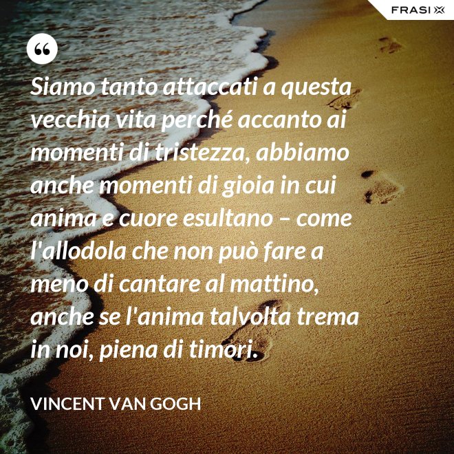 Siamo tanto attaccati a questa vecchia vita perché accanto ai momenti di tristezza, abbiamo anche momenti di gioia in cui anima e cuore esultano – come l'allodola che non può fare a meno di cantare al mattino, anche se l'anima talvolta trema in noi, piena di timori. - Vincent Van Gogh