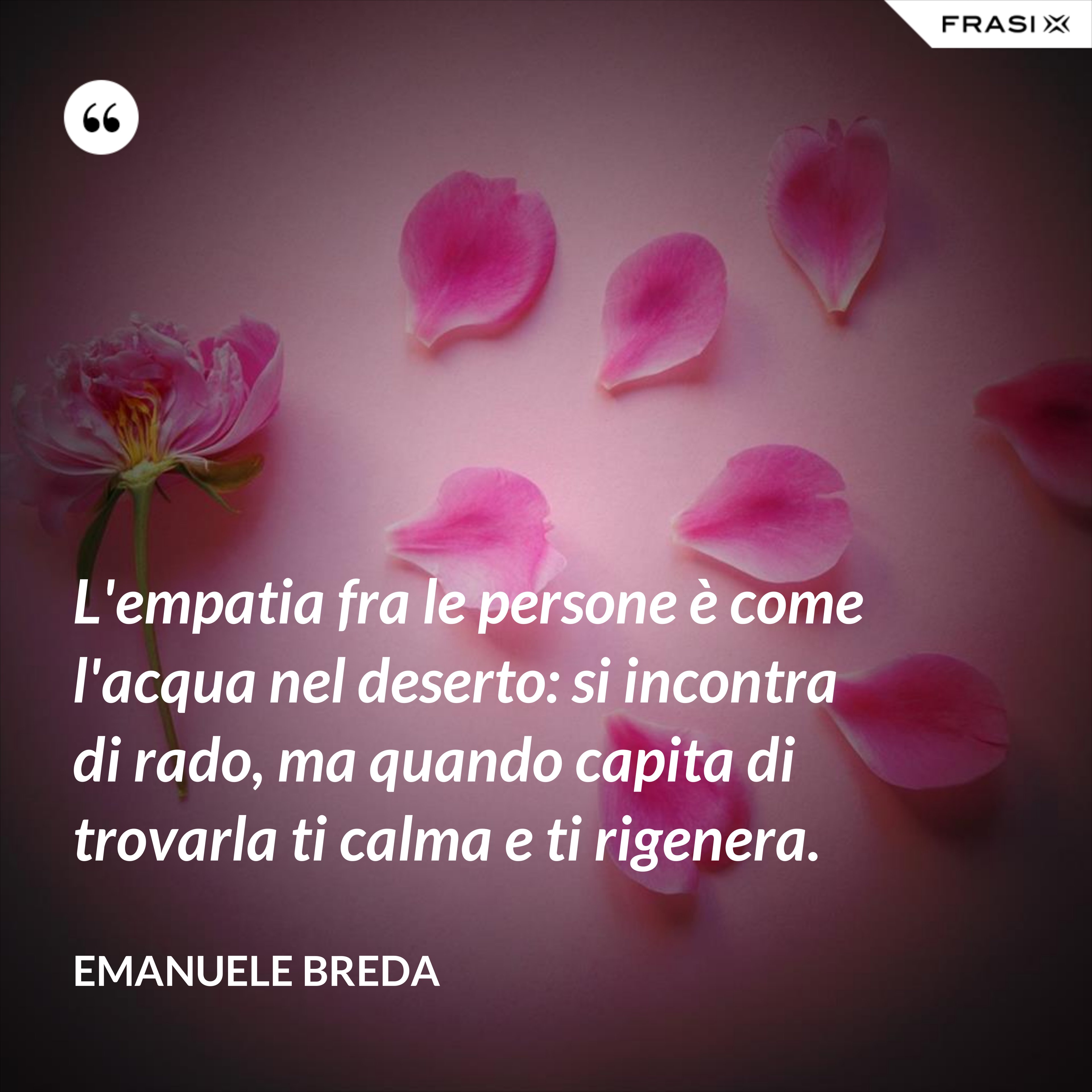 L'empatia fra le persone è come l'acqua nel deserto: si incontra di rado, ma quando capita di trovarla ti calma e ti rigenera. - Emanuele Breda
