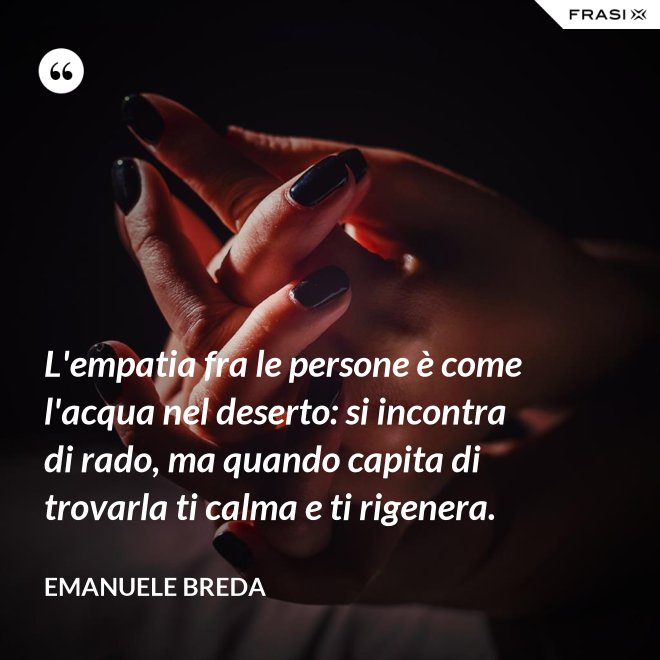 L'empatia fra le persone è come l'acqua nel deserto: si incontra di rado, ma quando capita di trovarla ti calma e ti rigenera. - Emanuele Breda