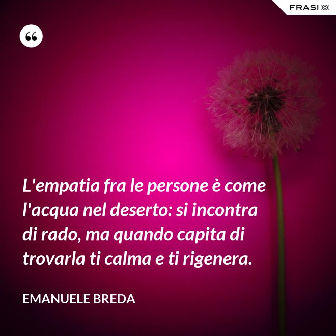 L'empatia fra le persone è come l'acqua nel deserto: si incontra di rado, ma quando capita di trovarla ti calma e ti rigenera. - Emanuele Breda
