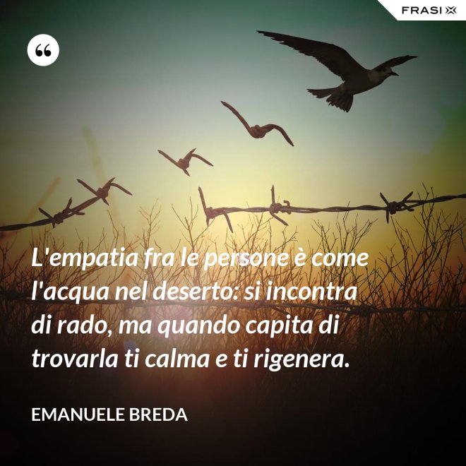 L'empatia fra le persone è come l'acqua nel deserto: si incontra di rado, ma quando capita di trovarla ti calma e ti rigenera. - Emanuele Breda