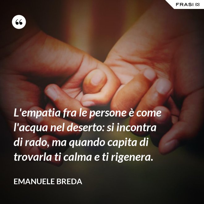 L'empatia fra le persone è come l'acqua nel deserto: si incontra di rado, ma quando capita di trovarla ti calma e ti rigenera. - Emanuele Breda