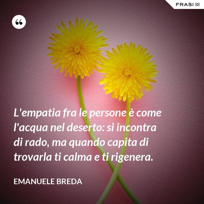 L'empatia fra le persone è come l'acqua nel deserto: si incontra di rado, ma quando capita di trovarla ti calma e ti rigenera. - Emanuele Breda