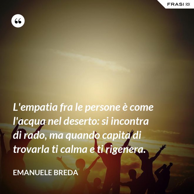 L'empatia fra le persone è come l'acqua nel deserto: si incontra di rado, ma quando capita di trovarla ti calma e ti rigenera. - Emanuele Breda
