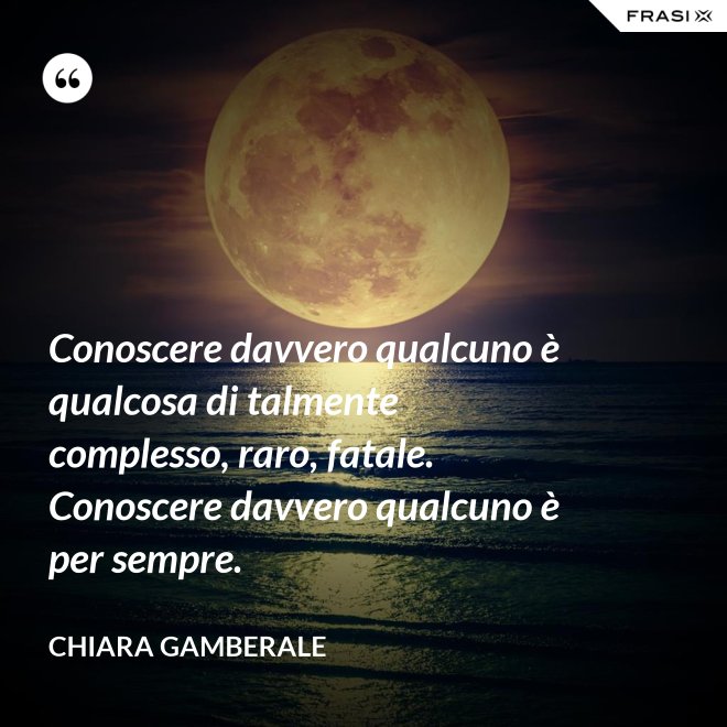 Conoscere davvero qualcuno è qualcosa di talmente complesso, raro, fatale. Conoscere davvero qualcuno è per sempre. - Chiara Gamberale