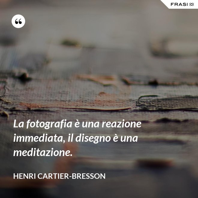 La fotografia è una reazione immediata, il disegno è una meditazione. - Henri Cartier-Bresson