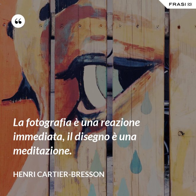 La fotografia è una reazione immediata, il disegno è una meditazione. - Henri Cartier-Bresson