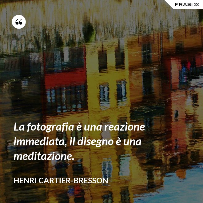 La fotografia è una reazione immediata, il disegno è una meditazione. - Henri Cartier-Bresson