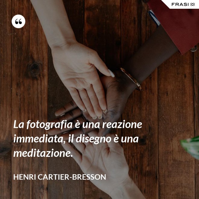 La fotografia è una reazione immediata, il disegno è una meditazione. - Henri Cartier-Bresson