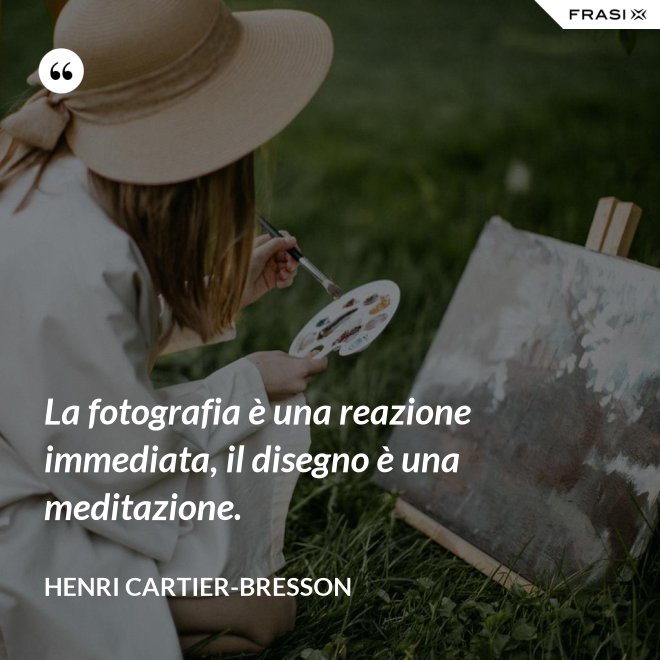 La fotografia è una reazione immediata, il disegno è una meditazione. - Henri Cartier-Bresson