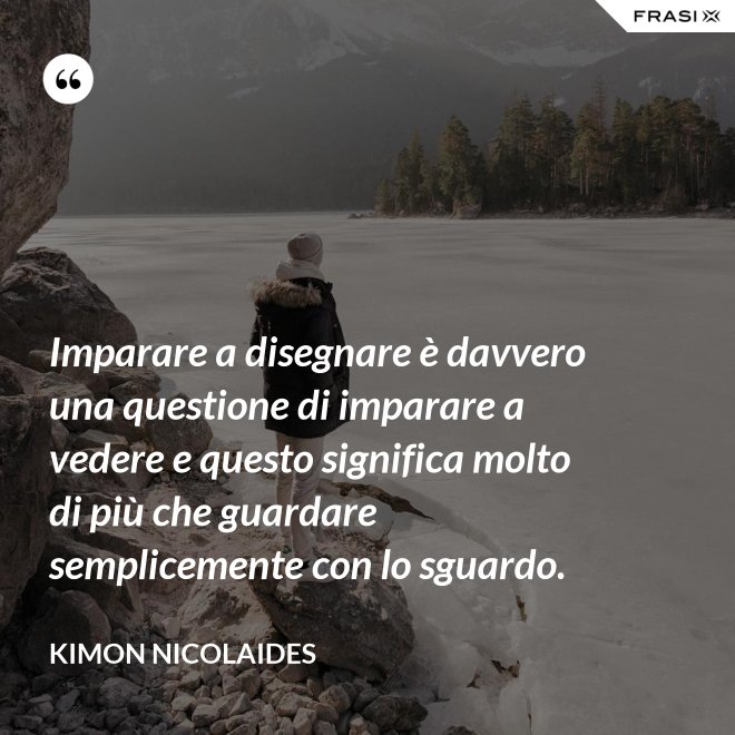 Imparare a disegnare è davvero una questione di imparare a vedere e questo significa molto di più che guardare semplicemente con lo sguardo. - Kimon Nicolaides
