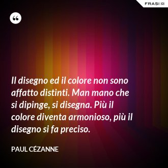 Il disegno ed il colore non sono affatto distinti. Man mano che si dipinge, si disegna. Più il colore diventa armonioso, più il disegno si fa preciso. - Paul Cézanne