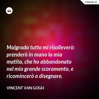 Malgrado tutto mi risolleverò: prenderò in mano la mia matita, che ho abbandonato nel mio grande scoramento, e ricomincerò a disegnare. - Vincent Van Gogh