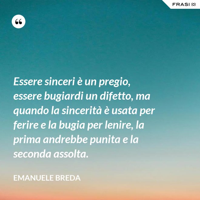 Essere sinceri è un pregio, essere bugiardi un difetto, ma quando la sincerità è usata per ferire e la bugia per lenire, la prima andrebbe punita e la seconda assolta. - Emanuele Breda